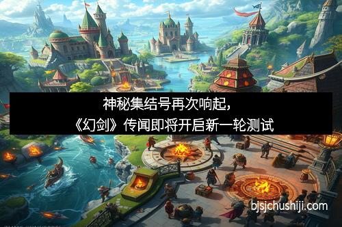 神秘集结号再次响起，《幻剑》传闻即将开启新一轮测试