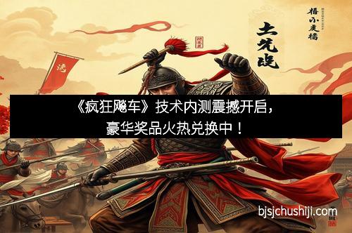 《疯狂飚车》技术内测震撼开启，豪华奖品火热兑换中！